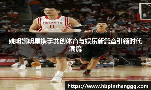 姚明娜明星携手共创体育与娱乐新篇章引领时代潮流